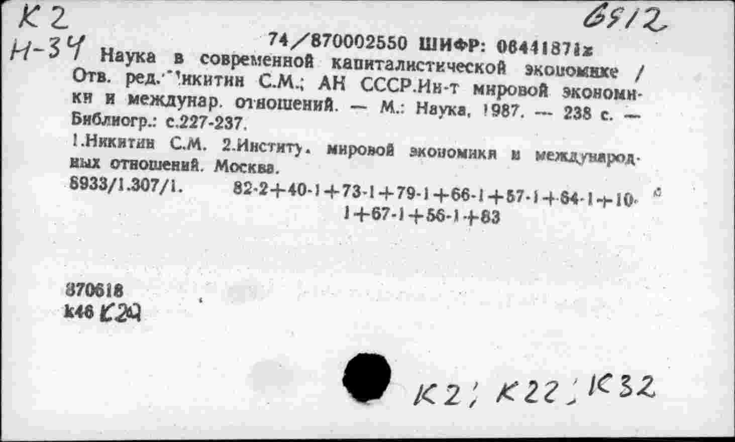 ﻿~	74/870002550 ШИФР: 0644187»*
Наука в современной капиталистической экономике / Отв. ред.'’икитин С.М.; АН СССР.Ин-т мировой экономики и междунар. отношений. — М.: Наука, »987. — 238 с. — Библиогр.: с.227-237.
1.Никитин С.М. 2.Институ. мировой экономики и международ ных отношений. Москва.
8933/1.307/1.	82-2+40-1+73-1+79-)+66-14-57-14б4-1-Н0-
1+67-1+56-1+83
870618 Ъ46 £23